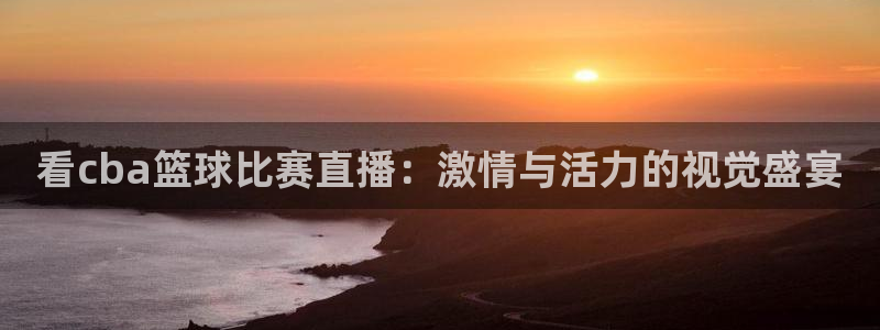 看cba篮球比赛直播：激情与活力的视觉盛宴